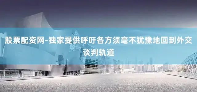 股票配资网-独家提供呼吁各方须毫不犹豫地回到外交谈判轨道