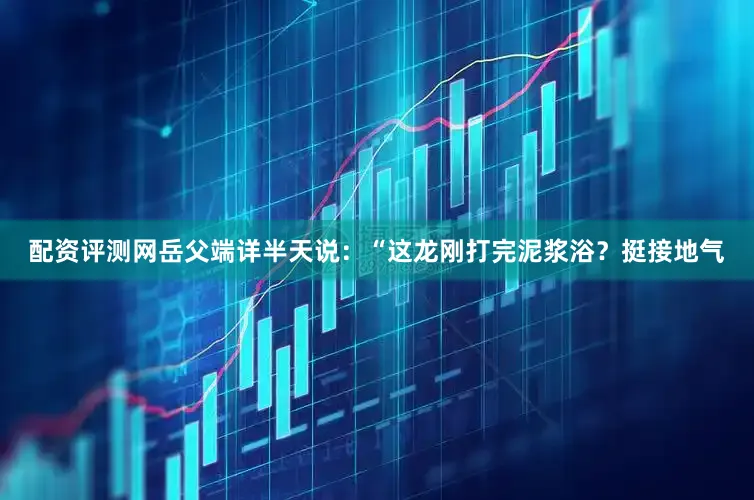 配资评测网岳父端详半天说：“这龙刚打完泥浆浴？挺接地气
