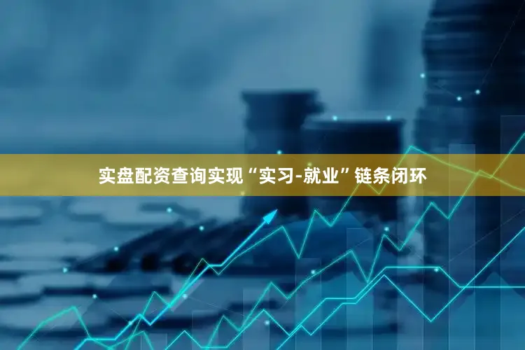实盘配资查询实现“实习-就业”链条闭环